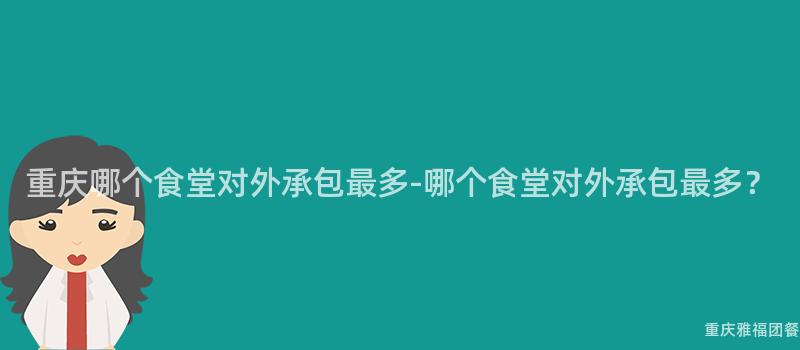 重庆哪个食堂对外承包最多-哪个食堂对外承包最多？