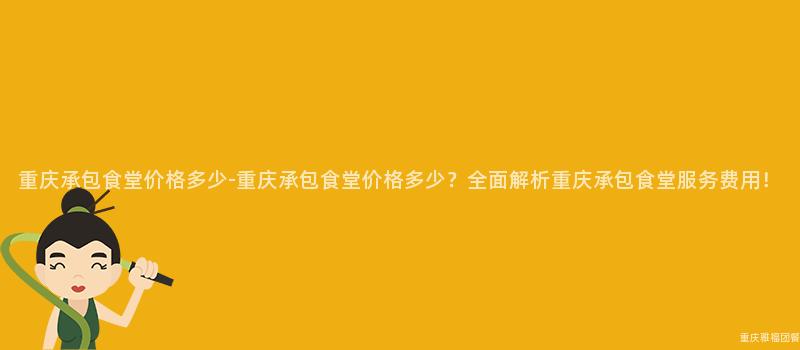 重庆承包食堂价格多少-重庆承包食堂价格多少？全面解析重庆承包食堂服务费用！