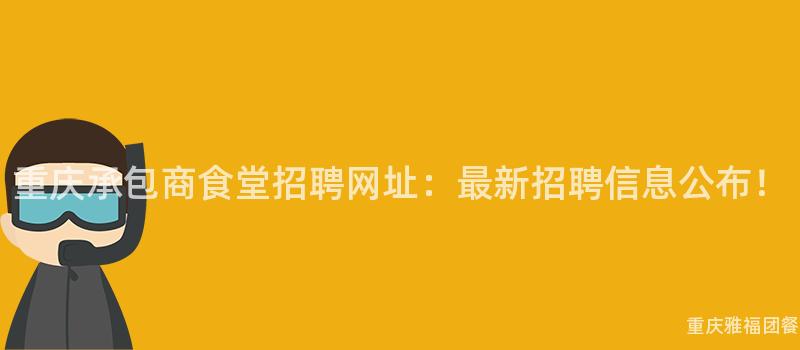 重庆承包商食堂招聘网址：最新招聘信息公布！