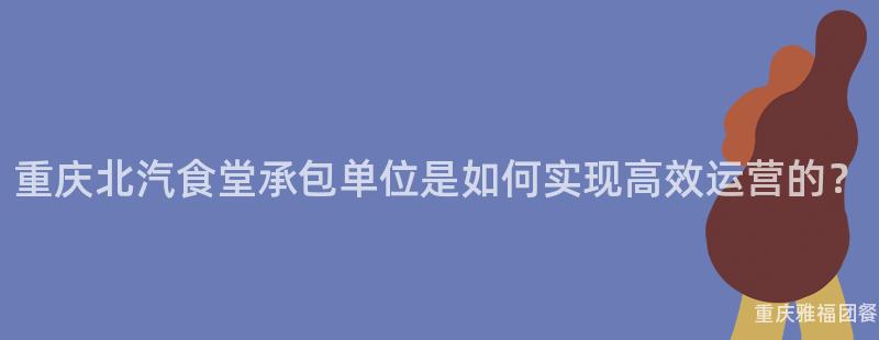 重庆北汽食堂承包单位是如何实现高效运营的？